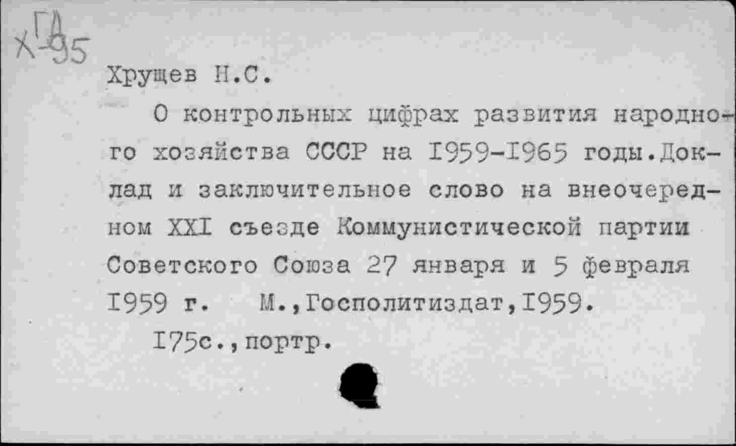 ﻿Хрущев II.С.
О контрольных цифрах развития народно го хозяйства СССР на 1959-1965 годы.Доклад и заключительное слово на внеочередном XXI съезде Коммунистической партии Советского Союза 27 января и 5 февраля 1959 г.	1Л.,Госполитиздат, 1959•
175с.,портр.